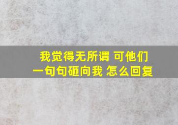 我觉得无所谓 可他们一句句砸向我 怎么回复